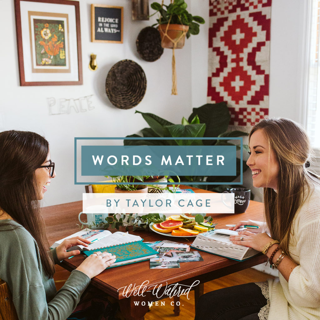 WORDS MATTER: Words are powerful (Proverbs 18:21).  Consider some of the most powerful words in your own life. There are words you’re longing to hear, and words you’re longing to say. There are words you wish you’d never said, and words you wish you’d never heard. There are words that shaped you, stuck with you, or even haunt you. Words like I love you and I’m sorry—those words matter. Your words matter. - Blog on Well-Watered Women