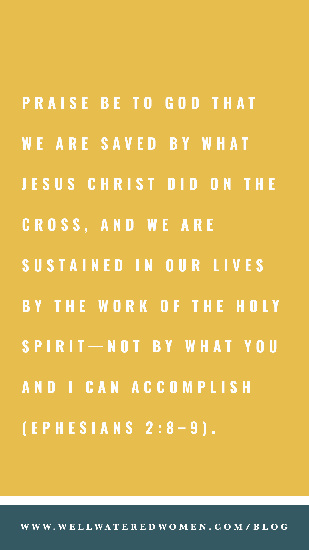 Praise be to God that we are saved by what Jesus Christ did on the cross, and we are sustained in our lives by the work of the Holy Spirit—not by what you and I can accomplish (Ephesians 2:8–9)!